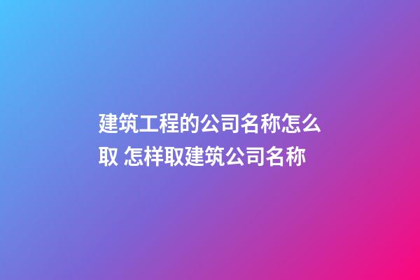 建筑工程的公司名称怎么取 怎样取建筑公司名称